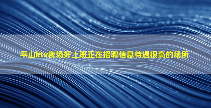 平山ktv夜场好上班正在招聘信息待遇很高的场所